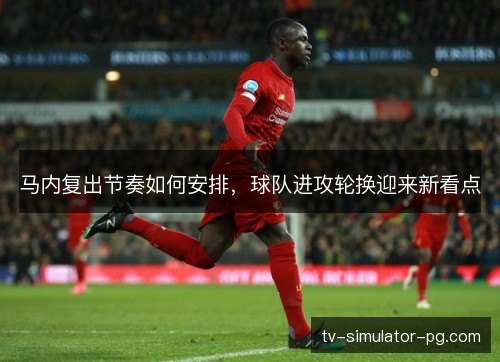 马内复出节奏如何安排，球队进攻轮换迎来新看点